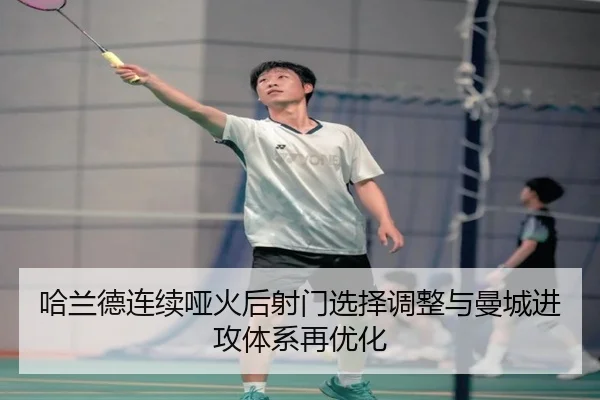 哈兰德连续哑火后射门选择调整与曼城进攻体系再优化